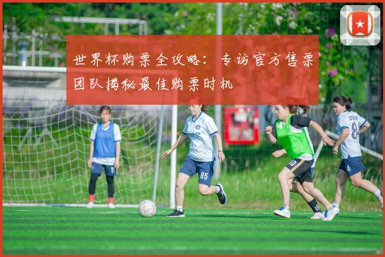 世界杯购票全攻略:专访官方售票团队揭秘最佳购票时机