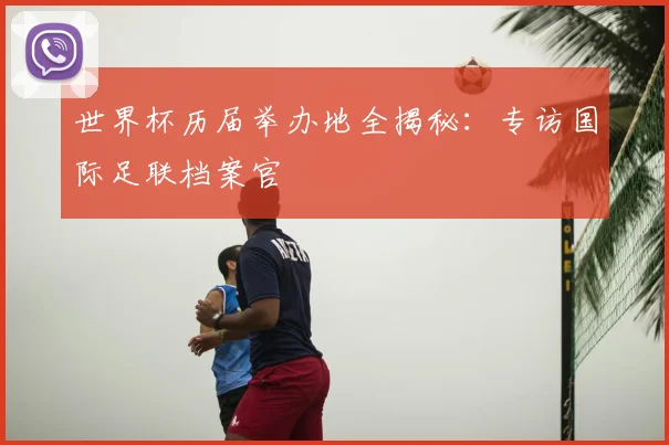 世界杯历届举办地全揭秘：专访国际足联档案官
