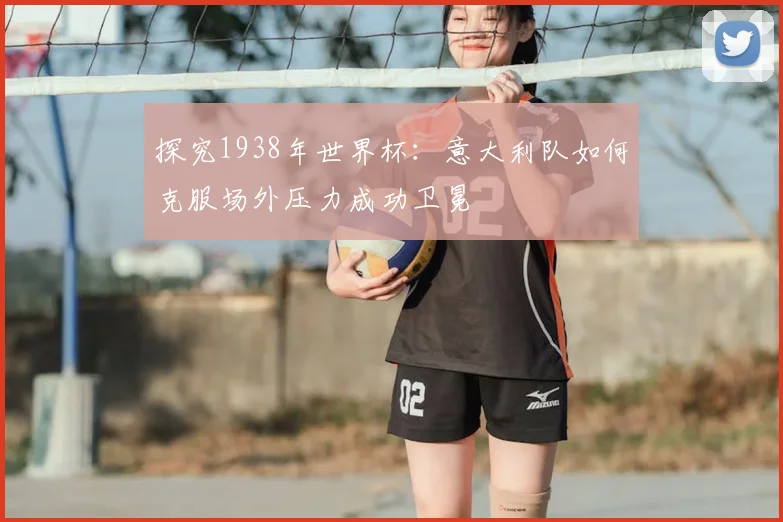 探究1938年世界杯:意大利队如何克服场外压力成功卫冕