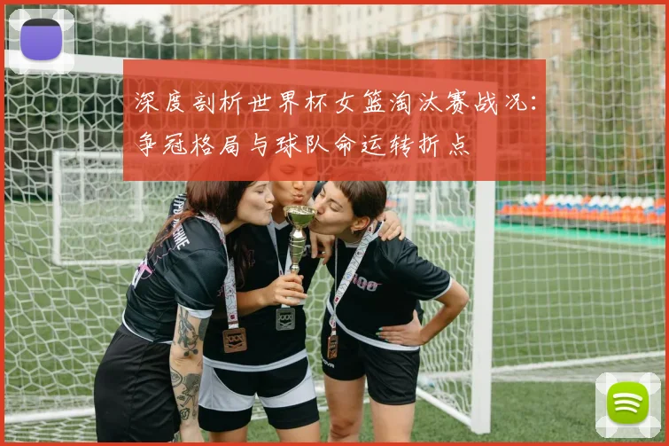 深度剖析世界杯女篮淘汰赛战况：争冠格局与球队命运转折点