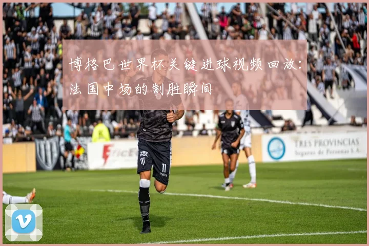 博格巴世界杯关键进球视频回放：法国中场的制胜瞬间