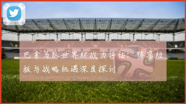 巴拿马队世界杯战力评估：阵容短板与战略机遇深度探讨