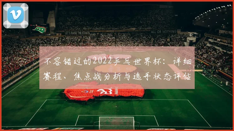 不容错过的2022乒乓世界杯:详细赛程、焦点战分析与选手状态评估