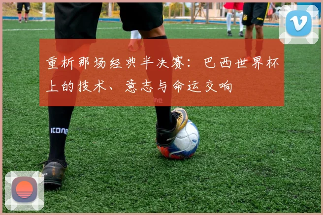重析那场经典半决赛:巴西世界杯上的技术、意志与命运交响