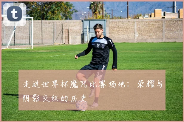 走进世界杯魔咒比赛场地：荣耀与阴影交织的历史