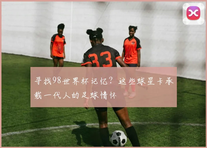 寻找98世界杯记忆？这些球星卡承载一代人的足球情怀