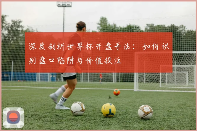 深度剖析世界杯开盘手法：如何识别盘口陷阱与价值投注