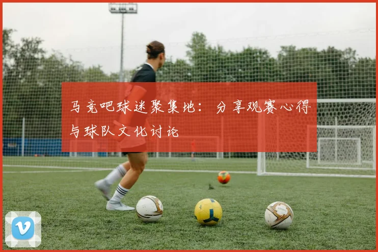 马竞吧球迷聚集地：分享观赛心得与球队文化讨论
