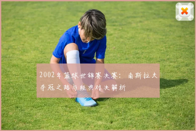 2002年篮球世锦赛决赛：南斯拉夫夺冠之路与经典对决解析