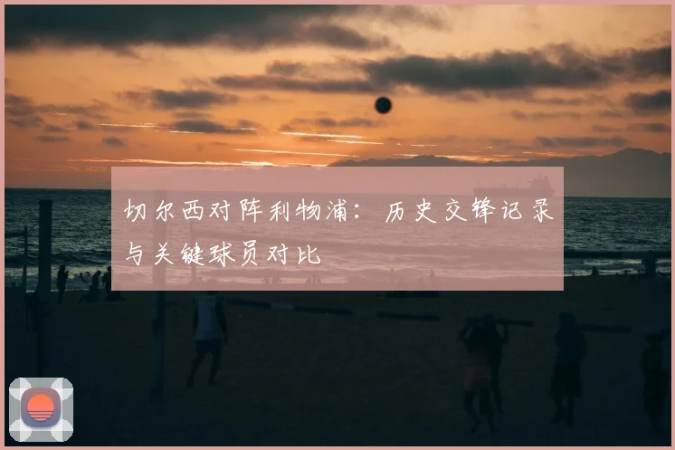 切尔西对阵利物浦:历史交锋记录与关键球员对比