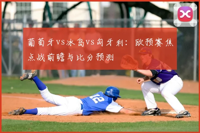 葡萄牙vs冰岛vs匈牙利：欧预赛焦点战前瞻与比分预测