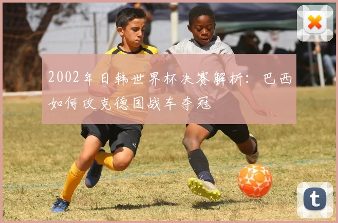 2002年日韩世界杯决赛解析：巴西如何攻克德国战车夺冠