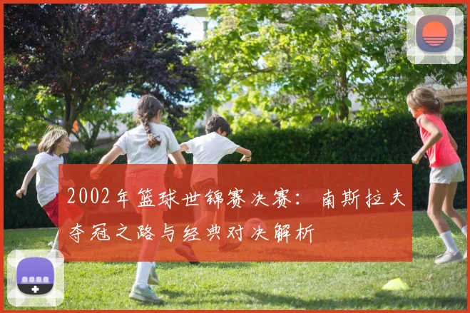 2002年篮球世锦赛决赛：南斯拉夫夺冠之路与经典对决解析