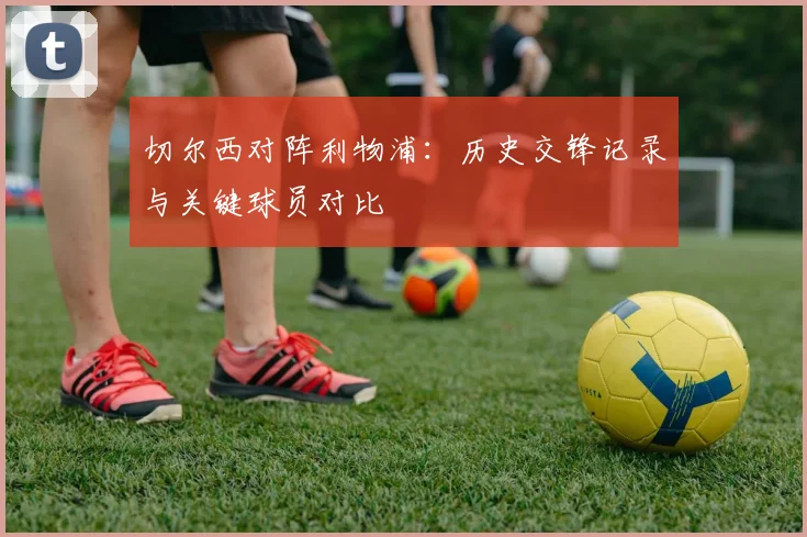 切尔西对阵利物浦:历史交锋记录与关键球员对比