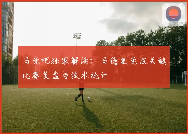 马竞吧独家解读：马德里竞技关键比赛复盘与技术统计
