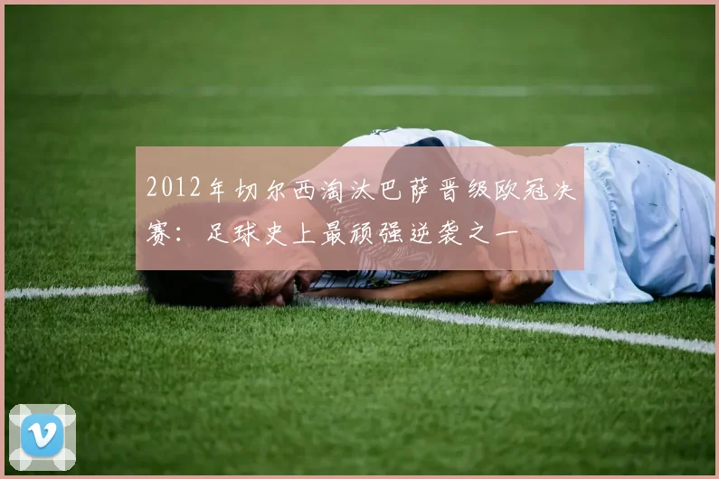 2012年切尔西淘汰巴萨晋级欧冠决赛：足球史上最顽强逆袭之一