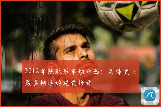 2012年欧冠冠军切尔西：足球史上最具韧性的逆袭传奇