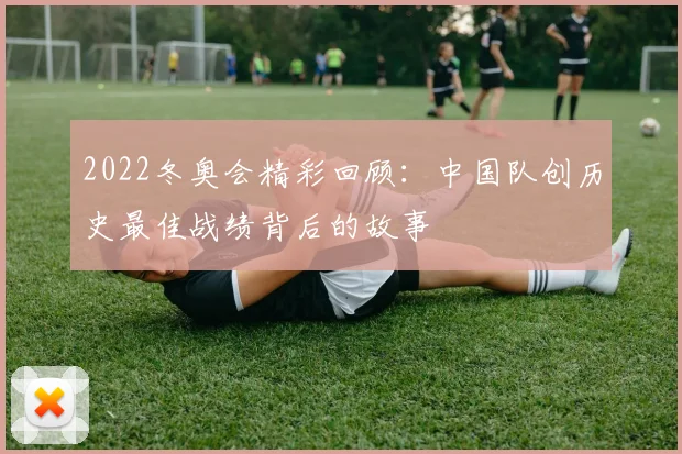2022冬奥会精彩回顾：中国队创历史最佳战绩背后的故事