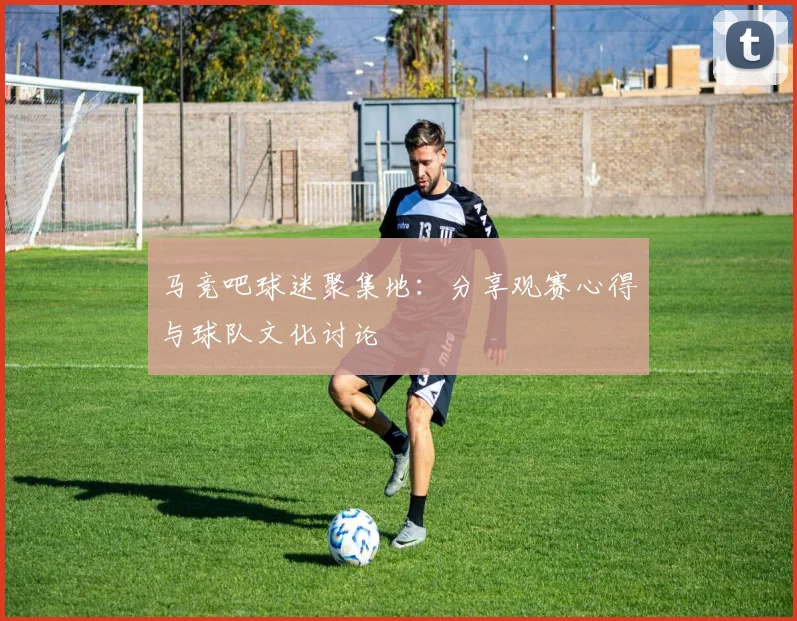 马竞吧球迷聚集地：分享观赛心得与球队文化讨论