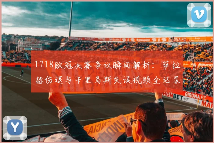 1718欧冠决赛争议瞬间解析：萨拉赫伤退与卡里乌斯失误视频全记录