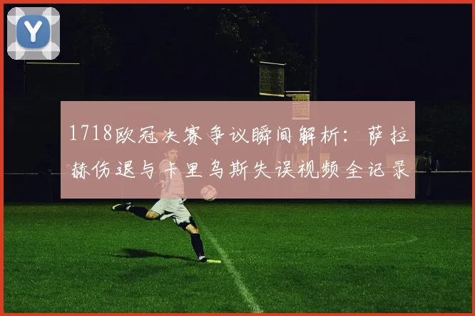 1718欧冠决赛争议瞬间解析:萨拉赫伤退与卡里乌斯失误视频全记录