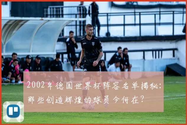 2002年德国世界杯阵容名单揭秘：那些创造辉煌的球员今何在？