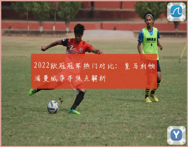 2022欧冠冠军热门对比：皇马利物浦曼城争夺焦点解析